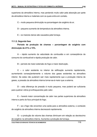 METCI – MANUAL DE ESTRATÉGIA E TÁTICA DE COMBATE A INCÊNDIO

116

superiores da atmosfera interna, mas perdendo muito calor pela absorção por parte
da atmosfera interna e materiais com os quais entra em contato.
C – muito pequena diminuição na porcentagem de oxigênio do ar.
D – pequeno aumento de temperatura da atmosfera interna.
E – os maiores danos são causados pela fumaça.
11.1.2. Segunda fase
Período de produção de chamas – porcentagem de oxigênio com
diminuição de 21% a 15%.
A – rápido aumento da velocidade de combustão e em conseqüência de
consumo do combustível e rápida produção de calor.
B – período de maior extensão do fogo e maior destruição.
C – o calor existente no interior da edificação aumenta rapidamente,
aumentando conseqüentemente o volume dos gases existentes na atmosfera
interior. Se estes não puderem sair mais rapidamente que a produção interna de
gases, a pressão da atmosfera interna tornar-se-á maior que a externa.
D – esta diferença de pressão é muito pequena, mas poderá ser suficiente
para quebrar vidros já enfraquecidos pelo calor.
E – haverá maior concentração de calor nas partes superiores da atmosfera
interna e perto do foco principal do fogo.
F – se o fogo não encontrar uma saída para a atmosfera externa, o conteúdo
de oxigênio da atmosfera interna decrescerá rapidamente.
G – a produção de volume das chamas diminuem em relação ao decréscimo
de oxigênio na atmosfera interna. Aumenta a produção de fumaça.
COLETÂNEA DE MANUAIS TÉCNICOS DE BOMBEIROS

116

 