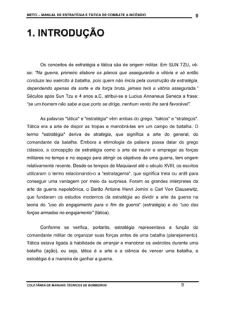 METCI – MANUAL DE ESTRATÉGIA E TÁTICA DE COMBATE A INCÊNDIO

9

1. INTRODUÇÃO
Os conceitos de estratégia e tática são de origem militar. Em SUN TZU, vêse: “Na guerra, primeiro elabore os planos que assegurarão a vitória e só então
conduza teu exército à batalha, pois quem não inicia pela construção da estratégia,
dependendo apenas da sorte e da força bruta, jamais terá a vitória assegurada.”
Séculos após Sun Tzu e 4 anos a.C, atribui-se a Lucius Annaneus Seneca a frase:
“se um homem não sabe a que porto se dirige, nenhum vento lhe será favorável”.
As palavras "tática" e "estratégia" vêm ambas do grego, "taktos" e "strategos".
Tática era a arte de dispor as tropas e manobrá-las em um campo de batalha. O
termo "estratégia" deriva de strategia, que significa a arte do general, do
comandante da batalha. Embora a etimologia da palavra possa datar do grego
clássico, a concepção de estratégia como a arte de reunir e empregar as forças
militares no tempo e no espaço para atingir os objetivos de uma guerra, tem origem
relativamente recente. Desde os tempos de Maquiavel até o século XVIII, os escritos
utilizaram o termo relacionando-o a "estratagema", que significa treta ou ardil para
conseguir uma vantagem por meio da surpresa. Foram os grandes intérpretes da
arte da guerra napoleônica, o Barão Antoine Henri Jomini e Carl Von Clausewitz,
que fundaram os estudos modernos da estratégia ao dividir a arte da guerra na
teoria do "uso do engajamento para o fim da guerra" (estratégia) e do "uso das
forças armadas no engajamento" (tática).
Conforme se verifica, portanto, estratégia representava a função do
comandante militar de organizar suas forças antes de uma batalha (planejamento).
Tática estava ligada à habilidade de arranjar e manobrar os exércitos durante uma
batalha (ação), ou seja, tática é a arte e a ciência de vencer uma batalha, e
estratégia é a maneira de ganhar a guerra.

COLETÂNEA DE MANUAIS TÉCNICOS DE BOMBEIROS

9

 