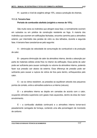 METCI – MANUAL DE ESTRATÉGIA E TÁTICA DE COMBATE A INCÊNDIO

117

H – quando o nível de oxigênio atinge 15%, cessa a produção de chamas.
11.1.3. Terceira fase
Período de combustão abafada (oxigênio a menos de 15%).
São muito raros os incêndios que atingem essa fase, e normalmente ocorrem
em subsolos ou em prédios de construção resistente ao fogo. A maioria dos
incêndios que ocorrem em edificações fechadas, encontra caminho para a atmosfera
exterior, por intermédio das janelas de vidro ou dos telhados, durante a segunda
fase. A terceira fase caracteriza-se pelo seguinte:
A – diminuição da velocidade de consumação do combustível e de produção
de calor.
B – pequena diminuição de calor da atmosfera interna, devido a absorção por
parte de materiais sólidos ainda frios no interior da edificação. Essa perda de calor
pode ser suficiente para causar contração no volume da atmosfera interna, podendo
fazer sua pressão cair abaixo da externa. Essa diferença de pressão pode ser
suficiente para causar a ruptura de vidros de fora para dentro, enfraquecidos pelo
calor.
C – se os vidros resistirem, as pressões se equilibram através dos pequenos
pontos de contato, entre a atmosfera externa e a interna (vácuos).
D – a atmosfera interna se dispõe em camadas de acordo com o calor,
ocupando cômodos superiores com gases mais aquecidos, dentro da área de maior
envolvimento.
E – a combustão abafada continuará e a atmosfera interna tornar-se-á
pesadamente carregada de fumaça, contendo uma alta porcentagem de monóxido
de carbono.

COLETÂNEA DE MANUAIS TÉCNICOS DE BOMBEIROS

117

 