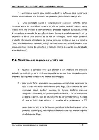 METCI – MANUAL DE ESTRATÉGIA E TÁTICA DE COMBATE A INCÊNDIO

118

F – a atmosfera interna pode conter combustível suficiente para formar uma
mistura inflamável com o ar, havendo, em potencial, possibilidade de explosão.
G – uma edificação nunca é completamente estanque, portanto, certas
permutas entre as atmosferas externa e interna podem ocorrer, mesmo nesta
terceira fase. Isto favorece o aparecimento de pressões negativas e positivas, devido
à contração e expansão da atmosfera interna; fumaça é expelida nos períodos de
expansão e dá-se uma entrada de ar nas de contração. Pode haver, portanto,
produção intermitente e localizada de chama, perto dos pontos em que o ar penetra.
Caso, num determinado momento, o fogo se torne mais forte, poderá provocar nova
circulação de ar (dentro do cômodo) e o incêndio retorna à segunda fase (produção
ativa de chamas).

11.2. Atendimento na segunda ou terceira fase

1 – Quando o bombeiro tiver que atender a um incêndio em ambiente
fechado, no qual o fogo se encontra na segunda ou terceira fase, ele pode esperar
encontrar as seguintes condições no interior da edificação:
A – calor muito forte, acumulado nas camadas atmosféricas superiores de
toda a área de maior envolvimento pelo fogo. Esta camada de calor
excessiva estará também saturada de fumaça bastante espessa,
atingindo, comumente, as partes superiores do corpo de um homem em
pé (para os pavimentos de altura normal de aproximadamente 3 metros).
O calor se distribui por estratos ou camadas, alcançando cerca de 800

graus junto ao teto e vai diminuindo gradativamente de cima para baixo,
podendo ocorrer que junto ao piso sua temperatura seja inferior ao ponto
de ebulição da água.

COLETÂNEA DE MANUAIS TÉCNICOS DE BOMBEIROS

118

 