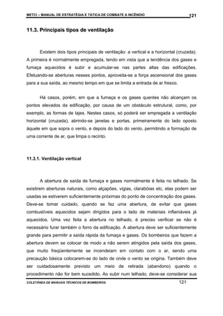 METCI – MANUAL DE ESTRATÉGIA E TÁTICA DE COMBATE A INCÊNDIO

121

11.3. Principais tipos de ventilação

Existem dois tipos principais de ventilação: a vertical e a horizontal (cruzada).
A primeira é normalmente empregada, tendo em vista que a tendência dos gases e
fumaça aquecidos é subir e acumular-se nas partes altas das edificações.
Efetuando-se aberturas nesses pontos, aproveita-se a força ascensional dos gases
para a sua saída, ao mesmo tempo em que se limita a entrada de ar fresco.
Há casos, porém, em que a fumaça e os gases quentes não alcançam os
pontos elevados da edificação, por causa de um obstáculo estrutural, como, por
exemplo, as formas de lajes. Nestes casos, só poderá ser empregada a ventilação
horizontal (cruzada), abrindo-se janelas e portas, primeiramente do lado oposto
àquele em que sopra o vento, e depois do lado do vento, permitindo a formação de
uma corrente de ar, que limpa o recinto.

11.3.1. Ventilação vertical

A abertura de saída de fumaça e gases normalmente é feita no telhado. Se
existirem aberturas naturais, como alçapões, vigias, clarabóias etc, elas podem ser
usadas se estiverem suficientemente próximas do ponto de concentração dos gases.
Deve-se tomar cuidado, quando se faz uma abertura, de evitar que gases
combustíveis aquecidos sejam dirigidos para o lado de materiais inflamáveis já
aquecidos. Uma vez feita a abertura no telhado, é preciso verificar se não é
necessário furar também o forro da edificação. A abertura deve ser suficientemente
grande para permitir a saída rápida da fumaça e gases. Os bombeiros que fazem a
abertura devem se colocar de modo a não serem atingidos pela saída dos gases,
que muito freqüentemente se incendeiam em contato com o ar, sendo uma
precaução básica colocarem-se do lado de onde o vento se origina. Também deve
ser cuidadosamente previsto um meio de retirada (abandono) quando o
procedimento não for bem sucedido. Ao subir num telhado, deve-se considerar sua
COLETÂNEA DE MANUAIS TÉCNICOS DE BOMBEIROS

121

 