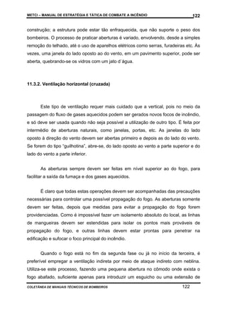METCI – MANUAL DE ESTRATÉGIA E TÁTICA DE COMBATE A INCÊNDIO

122

construção; a estrutura pode estar tão enfraquecida, que não suporte o peso dos
bombeiros. O processo de praticar aberturas é variado, envolvendo, desde a simples
remoção do telhado, até o uso de aparelhos elétricos como serras, furadeiras etc. Às
vezes, uma janela do lado oposto ao do vento, em um pavimento superior, pode ser
aberta, quebrando-se os vidros com um jato d`água.

11.3.2. Ventilação horizontal (cruzada)

Este tipo de ventilação requer mais cuidado que a vertical, pois no meio da
passagem do fluxo de gases aquecidos podem ser gerados novos focos de incêndio,
e só deve ser usada quando não seja possível a utilização de outro tipo. É feita por
intermédio de aberturas naturais, como janelas, portas, etc. As janelas do lado
oposto à direção do vento devem ser abertas primeiro e depois as do lado do vento.
Se forem do tipo “guilhotina”, abre-se, do lado oposto ao vento a parte superior e do
lado do vento a parte inferior.
As aberturas sempre devem ser feitas em nível superior ao do fogo, para
facilitar a saída da fumaça e dos gases aquecidos.
É claro que todas estas operações devem ser acompanhadas das precauções
necessárias para controlar uma possível propagação do fogo. As aberturas somente
devem ser feitas, depois que medidas para evitar a propagação do fogo forem
providenciadas. Como é impossível fazer um isolamento absoluto do local, as linhas
de mangueiras devem ser estendidas para isolar os pontos mais prováveis de
propagação do fogo, e outras linhas devem estar prontas para penetrar na
edificação e sufocar o foco principal do incêndio.
Quando o fogo está no fim da segunda fase ou já no início da terceira, é
preferível empregar a ventilação indireta por meio de ataque indireto com neblina.
Utiliza-se este processo, fazendo uma pequena abertura no cômodo onde exista o
fogo abafado, suficiente apenas para introduzir um esguicho ou uma extensão de
COLETÂNEA DE MANUAIS TÉCNICOS DE BOMBEIROS

122

 