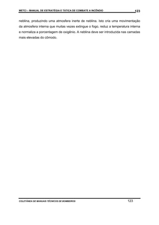 METCI – MANUAL DE ESTRATÉGIA E TÁTICA DE COMBATE A INCÊNDIO

123

neblina, produzindo uma atmosfera inerte de neblina. Isto cria uma movimentação
da atmosfera interna que muitas vezes extingue o fogo, reduz a temperatura interna
e normaliza a porcentagem de oxigênio. A neblina deve ser introduzida nas camadas
mais elevadas do cômodo.

COLETÂNEA DE MANUAIS TÉCNICOS DE BOMBEIROS

123

 