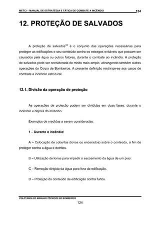METCI – MANUAL DE ESTRATÉGIA E TÁTICA DE COMBATE A INCÊNDIO

124

12. PROTEÇÃO DE SALVADOS
A proteção de salvados34 é o conjunto das operações necessárias para
proteger as edificações e seu conteúdo contra os estragos evitáveis que possam ser
causados pela água ou outros fatores, durante o combate ao incêndio. A proteção
de salvados pode ser considerada de modo mais amplo, abrangendo também outras
operações do Corpo de Bombeiros. A presente definição restringe-se aos casos de
combate a incêndio estrutural.

12.1. Divisão da operação de proteção

As operações de proteção podem ser divididas em duas fases: durante o
incêndio e depois do incêndio.
Exemplos de medidas a serem consideradas:
1 – Durante o incêndio:
A – Colocação de cobertas (lonas ou encerados) sobre o conteúdo, a fim de
proteger contra a água e detritos.
B – Utilização de lonas para impedir o escoamento da água de um piso.
C – Remoção dirigida da água para fora da edificação.
D – Proteção do conteúdo da edificação contra furtos.

COLETÂNEA DE MANUAIS TÉCNICOS DE BOMBEIROS

124

 