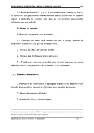 METCI – MANUAL DE ESTRATÉGIA E TÁTICA DE COMBATE A INCÊNDIO

125

E – Remoção do conteúdo quando é impossível dar-lhe proteção no interior
da edificação. Esta providência somente deve ser adotada quando não for possível
impedir a destruição do conteúdo pelo fogo, ou não existirem equipamentos
suficientes para sua proteção.
2 – Depois do incêndio:
A – Remoção da água de pisos e subsolos.
B – Ventilação do prédio para remoção de toda a fumaça, redução da
temperatura e restauração do grau de umidade normal.
C – Retirada de artigos de valor dos detritos.
D – Retirada dos detritos para fora da edificação.
E – Providenciar cobertura temporária para os tetos avariados ou outras
aberturas visando proteger o interior da edificação contra intempéries.

12.2. Fatores a considerar

O encarregado de supervisionar as operações de proteção no decorrer de um
incêndio deve considerar os seguintes fatores ao fazer a análise da situação:
A – Altura e tamanho da edificação.
B – Localização do fogo e área envolvida.

34 Sobre este assunto, recomenda-se a leitura do MTB-18 – Proteção de salvados. Recomenda-se também a leitura do Capítulo 9 do Manual de
Fundamentos do Corpo de Bombeiros da Polícia Militar do Estado de São Paulo.

COLETÂNEA DE MANUAIS TÉCNICOS DE BOMBEIROS

125

 