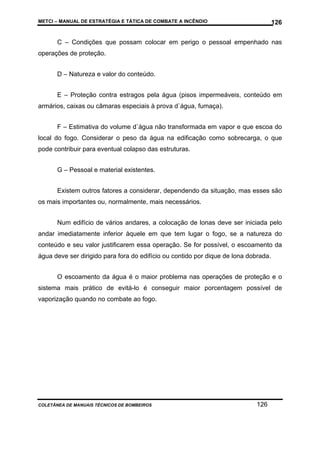 METCI – MANUAL DE ESTRATÉGIA E TÁTICA DE COMBATE A INCÊNDIO

126

C – Condições que possam colocar em perigo o pessoal empenhado nas
operações de proteção.
D – Natureza e valor do conteúdo.
E – Proteção contra estragos pela água (pisos impermeáveis, conteúdo em
armários, caixas ou câmaras especiais à prova d`água, fumaça).
F – Estimativa do volume d`água não transformada em vapor e que escoa do
local do fogo. Considerar o peso da água na edificação como sobrecarga, o que
pode contribuir para eventual colapso das estruturas.
G – Pessoal e material existentes.
Existem outros fatores a considerar, dependendo da situação, mas esses são
os mais importantes ou, normalmente, mais necessários.
Num edifício de vários andares, a colocação de lonas deve ser iniciada pelo
andar imediatamente inferior àquele em que tem lugar o fogo, se a natureza do
conteúdo e seu valor justificarem essa operação. Se for possível, o escoamento da
água deve ser dirigido para fora do edifício ou contido por dique de lona dobrada.
O escoamento da água é o maior problema nas operações de proteção e o
sistema mais prático de evitá-lo é conseguir maior porcentagem possível de
vaporização quando no combate ao fogo.

COLETÂNEA DE MANUAIS TÉCNICOS DE BOMBEIROS

126

 