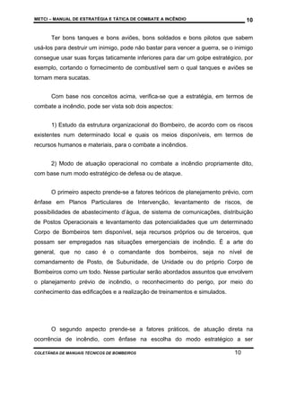 METCI – MANUAL DE ESTRATÉGIA E TÁTICA DE COMBATE A INCÊNDIO

10

Ter bons tanques e bons aviões, bons soldados e bons pilotos que sabem
usá-los para destruir um inimigo, pode não bastar para vencer a guerra, se o inimigo
consegue usar suas forças taticamente inferiores para dar um golpe estratégico, por
exemplo, cortando o fornecimento de combustível sem o qual tanques e aviões se
tornam mera sucatas.
Com base nos conceitos acima, verifica-se que a estratégia, em termos de
combate a incêndio, pode ser vista sob dois aspectos:
1) Estudo da estrutura organizacional do Bombeiro, de acordo com os riscos
existentes num determinado local e quais os meios disponíveis, em termos de
recursos humanos e materiais, para o combate a incêndios.
2) Modo de atuação operacional no combate a incêndio propriamente dito,
com base num modo estratégico de defesa ou de ataque.
O primeiro aspecto prende-se a fatores teóricos de planejamento prévio, com
ênfase em Planos Particulares de Intervenção, levantamento de riscos, de
possibilidades de abastecimento d’água, de sistema de comunicações, distribuição
de Postos Operacionais e levantamento das potencialidades que um determinado
Corpo de Bombeiros tem disponível, seja recursos próprios ou de terceiros, que
possam ser empregados nas situações emergenciais de incêndio. É a arte do
general, que no caso é o comandante dos bombeiros, seja no nível de
comandamento de Posto, de Subunidade, de Unidade ou do próprio Corpo de
Bombeiros como um todo. Nesse particular serão abordados assuntos que envolvem
o planejamento prévio de incêndio, o reconhecimento do perigo, por meio do
conhecimento das edificações e a realização de treinamentos e simulados.

O segundo aspecto prende-se a fatores práticos, de atuação direta na
ocorrência de incêndio, com ênfase na escolha do modo estratégico a ser
COLETÂNEA DE MANUAIS TÉCNICOS DE BOMBEIROS

10

 