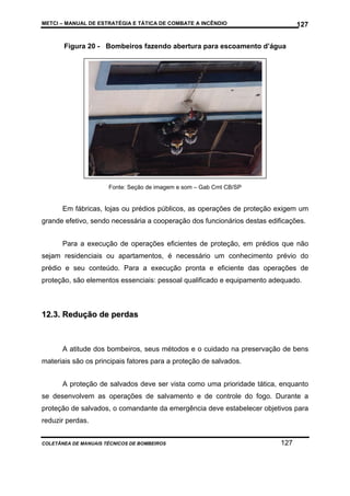 METCI – MANUAL DE ESTRATÉGIA E TÁTICA DE COMBATE A INCÊNDIO

127

Figura 20 - Bombeiros fazendo abertura para escoamento d’água

Fonte: Seção de imagem e som – Gab Cmt CB/SP

Em fábricas, lojas ou prédios públicos, as operações de proteção exigem um
grande efetivo, sendo necessária a cooperação dos funcionários destas edificações.
Para a execução de operações eficientes de proteção, em prédios que não
sejam residenciais ou apartamentos, é necessário um conhecimento prévio do
prédio e seu conteúdo. Para a execução pronta e eficiente das operações de
proteção, são elementos essenciais: pessoal qualificado e equipamento adequado.

12.3. Redução de perdas

A atitude dos bombeiros, seus métodos e o cuidado na preservação de bens
materiais são os principais fatores para a proteção de salvados.
A proteção de salvados deve ser vista como uma prioridade tática, enquanto
se desenvolvem as operações de salvamento e de controle do fogo. Durante a
proteção de salvados, o comandante da emergência deve estabelecer objetivos para
reduzir perdas.
COLETÂNEA DE MANUAIS TÉCNICOS DE BOMBEIROS

127

 