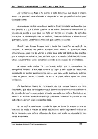 METCI – MANUAL DE ESTRATÉGIA E TÁTICA DE COMBATE A INCÊNDIO

128

Ao verificar que o fogo já foi extinto, e após determinar sua causa e origem,
assim que possível, deve devolver a ocupação ao seu proprietário/usuário para
utilização normal.
A redução de perdas consiste em avaliar a área incendiada, verificando o que
está perdido e o que é ainda possível de se salvar. Enquanto o comandante da
emergência decide o que deve ser feito em termos de proteção de salvados,
operações de conservação são necessárias, devendo atribuí-las a determinadas
guarnições, que se utilizarão dos materiais que sejam necessários.
Quanto mais tempo demorar para o início das operações de proteção de
salvados, a redução de perdas torna-se mais crítica. A edificação deve,
primeiramente, estar livre de vítimas e o fogo deve estar sob controle. Isto significa
que a proteção de salvados deve ser feita após a sucessão 1-2-3 das prioridades
táticas (salvamento de vidas, controle do incêndio e preservação da propriedade).
A conservação efetiva da propriedade exige que o comandante da
emergência entenda a natureza danosa do fogo e seu poder de destruição,
controlando as perdas paralelamente com o que está sendo queimado, notando
como as perdas estão ocorrendo, de modo a poder relatar quais os danos
resultantes.
Os bombeiros devem ter consciência de que sempre haverá um dano
secundário, que deve ser disciplinado (que ocorre nas operações de salvamento e
de controle do fogo), e que o dano primário (causado pelo próprio fogo) deve ser
reduzido ao máximo. A conservação da propriedade é uma tarefa importante e todos
os bombeiros devem estar conscientes disso.
Ao se verificar que houve controle do fogo, as linhas de ataque podem ser
fechadas, de modo a reduzir os danos secundários, sendo importante verificar os
danos causados pela própria utilização da água, que acaba se depositando nas
partes mais baixas.

COLETÂNEA DE MANUAIS TÉCNICOS DE BOMBEIROS

128

 