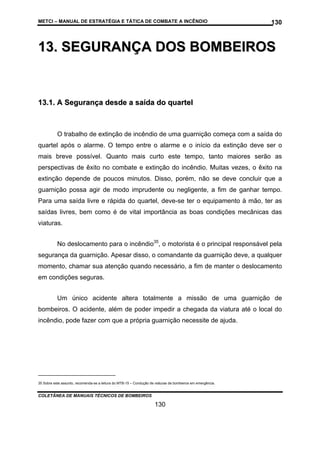 METCI – MANUAL DE ESTRATÉGIA E TÁTICA DE COMBATE A INCÊNDIO

130

13. SEGURANÇA DOS BOMBEIROS

13.1. A Segurança desde a saída do quartel

O trabalho de extinção de incêndio de uma guarnição começa com a saída do
quartel após o alarme. O tempo entre o alarme e o início da extinção deve ser o
mais breve possível. Quanto mais curto este tempo, tanto maiores serão as
perspectivas de êxito no combate e extinção do incêndio. Muitas vezes, o êxito na
extinção depende de poucos minutos. Disso, porém, não se deve concluir que a
guarnição possa agir de modo imprudente ou negligente, a fim de ganhar tempo.
Para uma saída livre e rápida do quartel, deve-se ter o equipamento à mão, ter as
saídas livres, bem como é de vital importância as boas condições mecânicas das
viaturas.
No deslocamento para o incêndio35, o motorista é o principal responsável pela
segurança da guarnição. Apesar disso, o comandante da guarnição deve, a qualquer
momento, chamar sua atenção quando necessário, a fim de manter o deslocamento
em condições seguras.
Um único acidente altera totalmente a missão de uma guarnição de
bombeiros. O acidente, além de poder impedir a chegada da viatura até o local do
incêndio, pode fazer com que a própria guarnição necessite de ajuda.

35 Sobre este assunto, recomenda-se a leitura do MTB-15 – Condução de viaturas de bombeiros em emergência.

COLETÂNEA DE MANUAIS TÉCNICOS DE BOMBEIROS

130

 