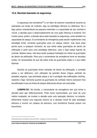 METCI – MANUAL DE ESTRATÉGIA E TÁTICA DE COMBATE A INCÊNDIO

131

13.2. Decisão baseada na segurança

A segurança dos bombeiros36 é um fator de extrema importância durante as
operações em locais de incêndio, seja na estratégia ofensiva ou defensiva. Se o
fogo possui características de pequena extensão e a capacidade de seu controle é
visível, a decisão para o desencadeamento de uma ação ofensiva é evidente. Em
muitos casos, porém, a decisão deve estar baseada na segurança, como também na
capacidade de ataque. O comandante da emergência pode decidir implementar uma
estratégia limite, enviando guarnições para um ataque interior, mas deve estar
pronto para, a qualquer momento, ter que retirar estas guarnições de dentro da
edificação e partir para uma estratégia defensiva, caso o fogo esteja fugindo de
controle. Nestes casos, não deve existir qualquer hesitação em retirar as guarnições
de dentro da edificação. Para que o comandante da emergência tome as decisões
certas, há necessidade de que ele saiba onde as guarnições estão e o que estão
fazendo.
Quando as guarnições forem retiradas de dentro da edificação, o combate
passa a ser defensivo, com utilização de grandes fluxos d’água, partindo de
posições seguras, cuja prioridade passa a ser a proteção das edificações vizinhas,
isolando o fogo. Somente quando as guarnições do combate interno estiverem fora
da edificação é que as linhas de ataque defensivas devem ser acionadas.
LEMBRE-SE: Na dúvida, o comandante da emergência tem que tomar a
decisão para agir defensivamente. Pode haver oportunidade, por meio de uma
melhor avaliação, de inverter a decisão para uma operação ofensiva, no entanto,
dificilmente haverá uma segunda chance se a decisão inicial for pela estratégia
ofensiva e ocorrer um colapso da estrutura, com bombeiros ficando presos nos
escombros.

36 Sobre este assunto, recomenda-se a leitura do MTB-36 – Segurança no serviço de bombeiros.

COLETÂNEA DE MANUAIS TÉCNICOS DE BOMBEIROS

131

 