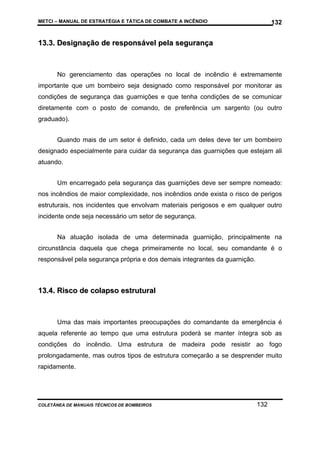METCI – MANUAL DE ESTRATÉGIA E TÁTICA DE COMBATE A INCÊNDIO

132

13.3. Designação de responsável pela segurança

No gerenciamento das operações no local de incêndio é extremamente
importante que um bombeiro seja designado como responsável por monitorar as
condições de segurança das guarnições e que tenha condições de se comunicar
diretamente com o posto de comando, de preferência um sargento (ou outro
graduado).
Quando mais de um setor é definido, cada um deles deve ter um bombeiro
designado especialmente para cuidar da segurança das guarnições que estejam ali
atuando.
Um encarregado pela segurança das guarnições deve ser sempre nomeado:
nos incêndios de maior complexidade, nos incêndios onde exista o risco de perigos
estruturais, nos incidentes que envolvam materiais perigosos e em qualquer outro
incidente onde seja necessário um setor de segurança.
Na atuação isolada de uma determinada guarnição, principalmente na
circunstância daquela que chega primeiramente no local, seu comandante é o
responsável pela segurança própria e dos demais integrantes da guarnição.

13.4. Risco de colapso estrutural

Uma das mais importantes preocupações do comandante da emergência é
aquela referente ao tempo que uma estrutura poderá se manter íntegra sob as
condições do incêndio. Uma estrutura de madeira pode resistir ao fogo
prolongadamente, mas outros tipos de estrutura começarão a se desprender muito
rapidamente.

COLETÂNEA DE MANUAIS TÉCNICOS DE BOMBEIROS

132

 