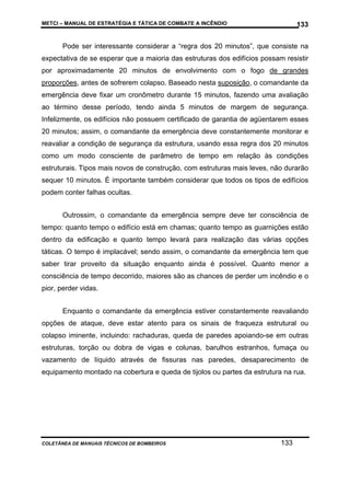 METCI – MANUAL DE ESTRATÉGIA E TÁTICA DE COMBATE A INCÊNDIO

133

Pode ser interessante considerar a “regra dos 20 minutos”, que consiste na
expectativa de se esperar que a maioria das estruturas dos edifícios possam resistir
por aproximadamente 20 minutos de envolvimento com o fogo de grandes
proporções, antes de sofrerem colapso. Baseado nesta suposição, o comandante da
emergência deve fixar um cronômetro durante 15 minutos, fazendo uma avaliação
ao término desse período, tendo ainda 5 minutos de margem de segurança.
Infelizmente, os edifícios não possuem certificado de garantia de agüentarem esses
20 minutos; assim, o comandante da emergência deve constantemente monitorar e
reavaliar a condição de segurança da estrutura, usando essa regra dos 20 minutos
como um modo consciente de parâmetro de tempo em relação às condições
estruturais. Tipos mais novos de construção, com estruturas mais leves, não durarão
sequer 10 minutos. É importante também considerar que todos os tipos de edifícios
podem conter falhas ocultas.
Outrossim, o comandante da emergência sempre deve ter consciência de
tempo: quanto tempo o edifício está em chamas; quanto tempo as guarnições estão
dentro da edificação e quanto tempo levará para realização das várias opções
táticas. O tempo é implacável; sendo assim, o comandante da emergência tem que
saber tirar proveito da situação enquanto ainda é possível. Quanto menor a
consciência de tempo decorrido, maiores são as chances de perder um incêndio e o
pior, perder vidas.
Enquanto o comandante da emergência estiver constantemente reavaliando
opções de ataque, deve estar atento para os sinais de fraqueza estrutural ou
colapso iminente, incluindo: rachaduras, queda de paredes apoiando-se em outras
estruturas, torção ou dobra de vigas e colunas, barulhos estranhos, fumaça ou
vazamento de líquido através de fissuras nas paredes, desaparecimento de
equipamento montado na cobertura e queda de tijolos ou partes da estrutura na rua.

COLETÂNEA DE MANUAIS TÉCNICOS DE BOMBEIROS

133

 