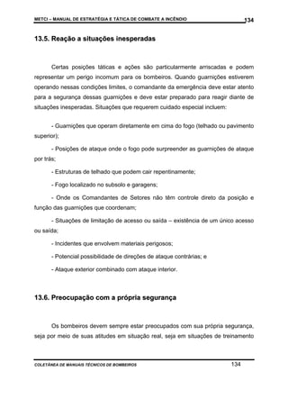 METCI – MANUAL DE ESTRATÉGIA E TÁTICA DE COMBATE A INCÊNDIO

134

13.5. Reação a situações inesperadas

Certas posições táticas e ações são particularmente arriscadas e podem
representar um perigo incomum para os bombeiros. Quando guarnições estiverem
operando nessas condições limites, o comandante da emergência deve estar atento
para a segurança dessas guarnições e deve estar preparado para reagir diante de
situações inesperadas. Situações que requerem cuidado especial incluem:
- Guarnições que operam diretamente em cima do fogo (telhado ou pavimento
superior);
- Posições de ataque onde o fogo pode surpreender as guarnições de ataque
por trás;
- Estruturas de telhado que podem cair repentinamente;
- Fogo localizado no subsolo e garagens;
- Onde os Comandantes de Setores não têm controle direto da posição e
função das guarnições que coordenam;
- Situações de limitação de acesso ou saída – existência de um único acesso
ou saída;
- Incidentes que envolvem materiais perigosos;
- Potencial possibilidade de direções de ataque contrárias; e
- Ataque exterior combinado com ataque interior.

13.6. Preocupação com a própria segurança

Os bombeiros devem sempre estar preocupados com sua própria segurança,
seja por meio de suas atitudes em situação real, seja em situações de treinamento

COLETÂNEA DE MANUAIS TÉCNICOS DE BOMBEIROS

134

 