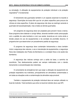 METCI – MANUAL DE ESTRATÉGIA E TÁTICA DE COMBATE A INCÊNDIO

135

ou simulação. A utilização de equipamentos de proteção individual e de proteção
respiratória37 é fundamental.
O treinamento das guarnições também é um aspecto essencial no tocante à
segurança. Guarnições de busca têm que ter um plano específico para procura de
vítimas em área específica. O plano de segurança não deve se restringir somente à
guarnição de busca/exploração, mas a todas as demais guarnições.
Um programa de segurança deve ser projetado para prevenir riscos e danos.
Esse programa deve detectar e corrigir falhas, devendo também existir preocupação
com a aptidão de cada bombeiro e com sua saúde, levando-se em conta ainda a
tensão própria do uso de equipamentos e da condição de prontidão diuturna. O
programa tem que desenvolver um procedimento padrão de segurança.
O programa de segurança deve contemplar treinamentos e deve também
incluir a segurança das viaturas, o uso e manutenção de equipamentos, a segurança
física das instalações dos Postos de Bombeiros e a condição física e de saúde dos
bombeiros.
A segurança das viaturas começa com a saída da base, a caminho da
ocorrência. Tais deslocamentos podem ser sempre melhorados com o devido
treinamento e conscientização dos motoristas.
O comandante da emergência tem que exigir a utilização de equipamento de
proteção respiratória nos incêndios, principalmente em atmosferas contaminadas e
em todas as situações onde a contaminação da atmosfera seja provável.
Também o equipamento de proteção individual deve ser sempre utilizado no
local de incêndio. Todo bombeiro que entra no local de incêndio deve usar EPI.

37 Sobre este assunto, recomenda-se a leitura do MTB-17 – Equipamentos de proteção individual e respiratória.

COLETÂNEA DE MANUAIS TÉCNICOS DE BOMBEIROS

135

 