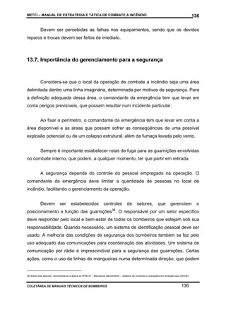 METCI – MANUAL DE ESTRATÉGIA E TÁTICA DE COMBATE A INCÊNDIO

136

Devem ser percebidas as falhas nos equipamentos, sendo que os devidos
reparos e trocas devem ser feitos de imediato.

13.7. Importância do gerenciamento para a segurança

Considera-se que o local da operação de combate a incêndio seja uma área
delimitada dentro uma linha imaginária, determinada por motivos de segurança. Para
a definição adequada dessa área, o comandante da emergência tem que levar em
conta perigos previsíveis, que possam resultar num incidente particular.
Ao fixar o perímetro, o comandante da emergência tem que levar em conta a
área disponível e as áreas que possam sofrer as conseqüências de uma possível
explosão potencial ou de um colapso estrutural, além da fumaça levada pelo vento.
Sempre é importante estabelecer rotas de fuga para as guarnições envolvidas
no combate interno, que podem, a qualquer momento, ter que partir em retirada.
A segurança depende do controle do pessoal empregado na operação. O
comandante da emergência deve limitar a quantidade de pessoas no local de
incêndio, facilitando o gerenciamento da operação.
Devem

ser

estabelecidos

controles

de

setores,

que

gerenciem

o

posicionamento e função das guarnições38. O responsável por um setor específico
deve responder pelo local e bem-estar de todos os bombeiros que estejam sob sua
responsabilidade. Quando necessário, um sistema de identificação pessoal deve ser
usado. A melhoria das condições de segurança dos bombeiros também se faz pelo
uso adequado das comunicações para coordenação das atividades. Um sistema de
comunicação por rádio é imprescindível para a segurança das guarnições. Certas
ações, como o uso de linhas de mangueiras numa determinada direção, que podem

38 Sobre este assunto, recomenda-se a leitura do MTB-37 – Manual de atendimento – Sistema de comando e operações em emergências (SICOE).

COLETÂNEA DE MANUAIS TÉCNICOS DE BOMBEIROS

136

 