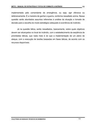 METCI – MANUAL DE ESTRATÉGIA E TÁTICA DE COMBATE A INCÊNDIO

11

implementado pelo comandante da emergência, ou seja, agir ofensiva ou
defensivamente. É a maneira de ganhar a guerra, conforme ressaltado acima. Nessa
questão serão abordados assuntos referentes à análise da situação e tomada de
decisão para a escolha do modo estratégico adequado à ocorrência de incêndio.
Já na questão tática, serão ressaltados, basicamente, sobre quais objetivos
devem ser alcançados no local de incêndio, com o estabelecimento da seqüência de
prioridades táticas, que nada mais é do que a implementação de um plano de
ataque, com a execução de tarefas baseadas em fases táticas, de acordo com os
recursos disponíveis.

COLETÂNEA DE MANUAIS TÉCNICOS DE BOMBEIROS

11

 