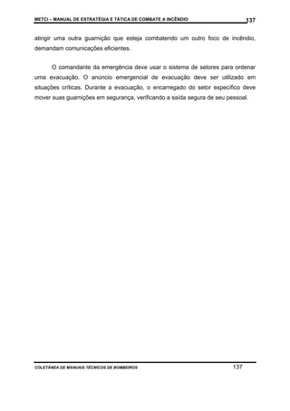 METCI – MANUAL DE ESTRATÉGIA E TÁTICA DE COMBATE A INCÊNDIO

137

atingir uma outra guarnição que esteja combatendo um outro foco de incêndio,
demandam comunicações eficientes.
O comandante da emergência deve usar o sistema de setores para ordenar
uma evacuação. O anúncio emergencial de evacuação deve ser utilizado em
situações críticas. Durante a evacuação, o encarregado do setor específico deve
mover suas guarnições em segurança, verificando a saída segura de seu pessoal.

COLETÂNEA DE MANUAIS TÉCNICOS DE BOMBEIROS

137

 