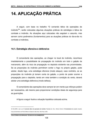 METCI – MANUAL DE ESTRATÉGIA E TÁTICA DE COMBATE A INCÊNDIO

138

14. APLICAÇÃO PRÁTICA
A seguir, com base no trabalho “O comando tático de operações de
incêndio39”, serão colocadas algumas situações práticas de estratégia e tática de
combate a incêndio. As situações aqui colocadas não esgotam o assunto, mas
servem como parâmetros (fundamentos) para as atuações práticas do dia-a-dia no
combate a incêndios.

14.1. Estratégia ofensiva e defensiva

O comandante das operações, ao chegar no local de incêndio, reconhece
imediatamente a possibilidade de propagação do incêndio em todo o galpão da
marcenaria, além do risco de propagação no depósito existente nas proximidades.
Se as proporções do incêndio permitirem conter o fogo no próprio galpão, pode
adotar, desde logo, uma estratégia ofensiva (modo ataque), caso contrário, se as
proporções do incêndio já tomam conta do galpão, a ponto de poder ocorrer a
propagação para o depósito, tendo em vista também a condição do vento, deverá
adotar uma estratégia defensiva (modo defesa).
O comandante das operações deve sempre ter em mente que reforços podem
ser necessários, até mesmo para proporcionar condições ideais de segurança para
as guarnições.
A figura a seguir ilustra a situação hipotética colocada acima.

39 SALOMÃO, José Luís. O comando tático de operações de incêndio. Reedição de: GILL, Alfonso Antonio. O Comandante do s ocorro. Apostila.
Corpo de Bombeiros da Polícia Militar do Estado de São Paulo. São Paulo, 2003.

COLETÂNEA DE MANUAIS TÉCNICOS DE BOMBEIROS

138

 