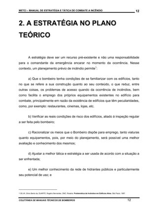 METCI – MANUAL DE ESTRATÉGIA E TÁTICA DE COMBATE A INCÊNDIO

12

2. A ESTRATÉGIA NO PLANO
TEÓRICO
A estratégia deve ser um recurso pré-existente e não uma responsabilidade
para o comandante da emergência encarar no momento da ocorrência. Nesse
contexto, um planejamento prévio de incêndio permite1:
a) Que o bombeiro tenha condições de se familiarizar com os edifícios, tanto
no que se refere a sua construção quanto ao seu conteúdo, o que reduz, entre
outras coisas, os problemas de acesso quando da ocorrência de incêndios, bem
como facilita o emprego dos próprios equipamentos existentes no edifício para
combate, principalmente em razão da existência de edifícios que têm peculiaridades,
como, por exemplo: restaurantes, cinemas, lojas, etc.
b) Verificar as reais condições de risco dos edifícios, aliado à inspeção regular
a ser feita pelo bombeiro;
c) Racionalizar os meios que o Bombeiro dispõe para emprego, tanto viaturas
quanto equipamentos, pois, por meio do planejamento, será possível uma melhor
avaliação e conhecimento dos mesmos;
d) Ajustar a melhor tática e estratégia a ser usada de acordo com a situação a
ser enfrentada;
e) Um melhor conhecimento da rede de hidrantes públicos e particularmente
seu potencial de uso; e

1 SILVA, Sílvio Bento da, DUARTE, Rogério Bernardes, ONO, Rosária. Problemática de Incêndios em Edifícios Altos. São Paulo, 1997.

COLETÂNEA DE MANUAIS TÉCNICOS DE BOMBEIROS

12

 