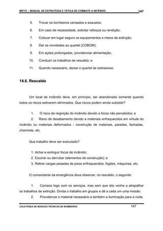 METCI – MANUAL DE ESTRATÉGIA E TÁTICA DE COMBATE A INCÊNDIO

147

5.

Trocar os bombeiros cansados e exaustos;

6.

Em caso de necessidade, solicitar reforços ou rendição;

7.

Colocar em lugar seguro os equipamentos e meios de extinção;

8.

Dar as novidades ao quartel (COBOM);

9.

Em ações prolongadas, providenciar alimentação;

10.

Conduzir os trabalhos de rescaldo; e

11.

Quando necessário, deixar o quartel de sobreaviso.

14.6. Rescaldo

Um local de incêndio deve, em princípio, ser abandonado somente quando
todos os riscos estiverem eliminados. Que riscos podem ainda subsistir?
1.

O risco de reignição do incêndio devido a focos não percebidos; e

2.

Risco de desabamento devido a materiais enfraquecidos em virtude do

incêndio ou materiais deformados - construção de materiais, paredes, fachadas,
chaminés, etc.

Que trabalho deve ser executado?
1. Achar e extinguir focos de incêndio;
2. Escorar ou derrubar (elementos de construção); e
3. Retirar cargas pesadas de pisos enfraquecidos, fogões, máquinas, etc.

O comandante da emergência deve observar, no rescaldo, o seguinte:
1.

Comece logo com os serviços, mas sem que isto venha a atrapalhar

os trabalhos de extinção. Divida o trabalho em grupos e dê a cada um uma missão.
2.

Providencie o material necessário e também a iluminação para a noite.

COLETÂNEA DE MANUAIS TÉCNICOS DE BOMBEIROS

147

 