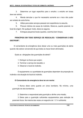 METCI – MANUAL DE ESTRATÉGIA E TÁTICA DE COMBATE A INCÊNDIO

3.

148

Determine um lugar específico para o entulho: o entulho em brasa

deve ser extinto.
4.

Mande derrubar o que for necessário somente se o risco não puder

ser evitado de outra forma.
5.

Utilize para estes serviços pessoal com experiência no assunto.

6.

Procure indícios da causa do incêndio. Deixe-os, quanto possível, no

local de origem. De qualquer modo, deixe-os seguros.
7.

Entregue pequenos locais (quartos, cozinha) bem limpos.

PRINCÍPIOS EM TODO SERVIÇO DE RESCALDO: “CONSERVAR E NÃO
DESTRUIR”.
O comandante da emergência deve deixar uma ou mais guarnições de alerta
quando não estiver convencido de que todos os riscos foram eliminados.

Quais as obrigações das guarnições de alerta?
1. Extinguir os focos que surjam;
2. Terminar o serviço de rescaldo; e
3. Observar o local do incêndio.

O equipamento e a quantidade de guarnições dependem da proporção do
incêndio e da situação do local do incêndio.

O Comandante da emergência deve ter em mente:
1. Nunca deixe como guarda um único bombeiro. No mínimo, uma
guarnição de dois bombeiros;

2. Determine o responsável pela guarnição e dê-lhe uma missão;
3. Deixe para a guarnição suficientes equipamentos para extinção de
possíveis focos. Na maioria das vezes um esguicho de 1 ½” é suficiente;
COLETÂNEA DE MANUAIS TÉCNICOS DE BOMBEIROS

148

 