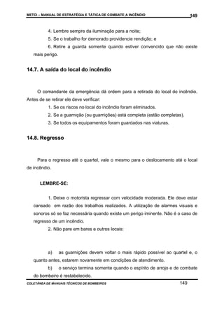 METCI – MANUAL DE ESTRATÉGIA E TÁTICA DE COMBATE A INCÊNDIO

149

4. Lembre sempre da iluminação para a noite;
5. Se o trabalho for demorado providencie rendição; e
6. Retire a guarda somente quando estiver convencido que não existe
mais perigo.

14.7. A saída do local do incêndio

O comandante da emergência dá ordem para a retirada do local do incêndio.
Antes de se retirar ele deve verificar:
1. Se os riscos no local do incêndio foram eliminados.
2. Se a guarnição (ou guarnições) está completa (estão completas).
3. Se todos os equipamentos foram guardados nas viaturas.

14.8. Regresso

Para o regresso até o quartel, vale o mesmo para o deslocamento até o local
de incêndio.

LEMBRE-SE:
1. Deixe o motorista regressar com velocidade moderada. Ele deve estar
cansado em razão dos trabalhos realizados. A utilização de alarmes visuais e
sonoros só se faz necessária quando existe um perigo iminente. Não é o caso de
regresso de um incêndio.
2. Não pare em bares e outros locais:

a)

as guarnições devem voltar o mais rápido possível ao quartel e, o

quanto antes, estarem novamente em condições de atendimento.
b)

o serviço termina somente quando o espírito de arrojo e de combate

do bombeiro é restabelecido.
COLETÂNEA DE MANUAIS TÉCNICOS DE BOMBEIROS

149

 