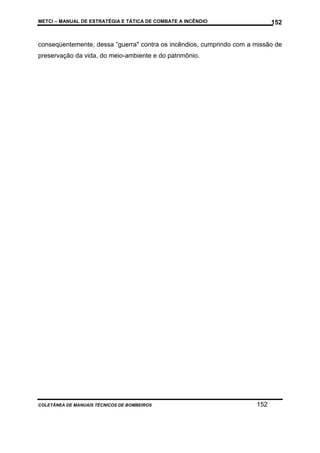 METCI – MANUAL DE ESTRATÉGIA E TÁTICA DE COMBATE A INCÊNDIO

152

conseqüentemente, dessa “guerra" contra os incêndios, cumprindo com a missão de
preservação da vida, do meio-ambiente e do patrimônio.

COLETÂNEA DE MANUAIS TÉCNICOS DE BOMBEIROS

152

 