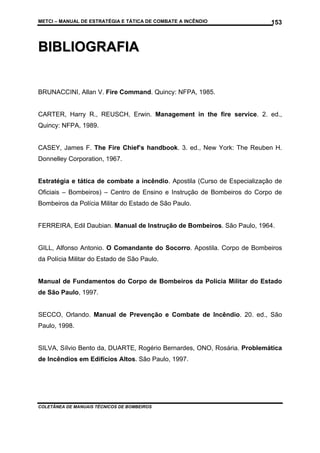 METCI – MANUAL DE ESTRATÉGIA E TÁTICA DE COMBATE A INCÊNDIO

153

BIBLIOGRAFIA
BRUNACCINI, Allan V. Fire Command. Quincy: NFPA, 1985.

CARTER, Harry R., REUSCH, Erwin. Management in the fire service. 2. ed.,
Quincy: NFPA, 1989.

CASEY, James F. The Fire Chief’s handbook. 3. ed., New York: The Reuben H.
Donnelley Corporation, 1967.

Estratégia e tática de combate a incêndio. Apostila (Curso de Especialização de
Oficiais – Bombeiros) – Centro de Ensino e Instrução de Bombeiros do Corpo de
Bombeiros da Polícia Militar do Estado de São Paulo.

FERREIRA, Edil Daubian. Manual de Instrução de Bombeiros. São Paulo, 1964.

GILL, Alfonso Antonio. O Comandante do Socorro. Apostila. Corpo de Bombeiros
da Polícia Militar do Estado de São Paulo.

Manual de Fundamentos do Corpo de Bombeiros da Polícia Militar do Estado
de São Paulo, 1997.

SECCO, Orlando. Manual de Prevenção e Combate de Incêndio. 20. ed., São
Paulo, 1998.

SILVA, Sílvio Bento da, DUARTE, Rogério Bernardes, ONO, Rosária. Problemática
de Incêndios em Edifícios Altos. São Paulo, 1997.

COLETÂNEA DE MANUAIS TÉCNICOS DE BOMBEIROS

 