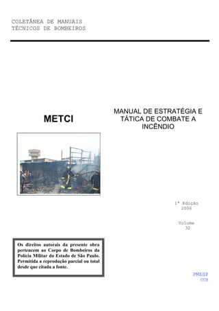 COLETÂNEA DE MANUAIS
TÉCNICOS DE BOMBEIROS

METCI

MANUAL DE ESTRATÉGIA E
TÁTICA DE COMBATE A
INCÊNDIO

1ª Edição
2006

Volume
32

Os direitos autorais da presente obra
pertencem ao Corpo de Bombeiros da
Polícia Militar do Estado de São Paulo.
Permitida a reprodução parcial ou total
desde que citada a fonte.

PMESP
CCB

 