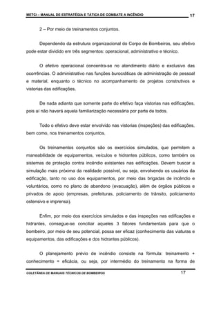 METCI – MANUAL DE ESTRATÉGIA E TÁTICA DE COMBATE A INCÊNDIO

17

2 – Por meio de treinamentos conjuntos.
Dependendo da estrutura organizacional do Corpo de Bombeiros, seu efetivo
pode estar dividido em três segmentos: operacional, administrativo e técnico.
O efetivo operacional concentra-se no atendimento diário e exclusivo das
ocorrências. O administrativo nas funções burocráticas de administração de pessoal
e material, enquanto o técnico no acompanhamento de projetos construtivos e
vistorias das edificações.
De nada adianta que somente parte do efetivo faça vistorias nas edificações,
pois aí não haverá aquela familiarização necessária por parte de todos.
Todo o efetivo deve estar envolvido nas vistorias (inspeções) das edificações,
bem como, nos treinamentos conjuntos.
Os treinamentos conjuntos são os exercícios simulados, que permitem a
maneabilidade de equipamentos, veículos e hidrantes públicos, como também os
sistemas de proteção contra incêndio existentes nas edificações. Devem buscar a
simulação mais próxima da realidade possível, ou seja, envolvendo os usuários da
edificação, tanto no uso dos equipamentos, por meio das brigadas de incêndio e
voluntários, como no plano de abandono (evacuação), além de órgãos públicos e
privados de apoio (empresas, prefeituras, policiamento de trânsito, policiamento
ostensivo e imprensa).
Enfim, por meio dos exercícios simulados e das inspeções nas edificações e
hidrantes, consegue-se conciliar aqueles 3 fatores fundamentais para que o
bombeiro, por meio de seu potencial, possa ser eficaz (conhecimento das viaturas e
equipamentos, das edificações e dos hidrantes públicos).
O planejamento prévio de incêndio consiste na fórmula: treinamento +
conhecimento = eficácia, ou seja, por intermédio do treinamento na forma de
COLETÂNEA DE MANUAIS TÉCNICOS DE BOMBEIROS

17

 