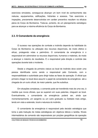 METCI – MANUAL DE ESTRATÉGIA E TÁTICA DE COMBATE A INCÊNDIO

18

exercícios simulados, consegue-se alcançar um bom nível de conhecimento das
viaturas, equipamentos, edificações, hidrantes e acessos. Tais exercícios e
inspeções, previamente desenvolvidos em caráter preventivo resultam na eficácia
plena do Corpo de Bombeiros. Trata-se, portanto, de um planejamento estratégico
para se alcançar a máxima eficiência do Corpo de Bombeiros.

2.3. O Comandante da emergência

O sucesso nas operações de combate a incêndio depende da habilidade do
Corpo de Bombeiros na utilização dos recursos disponíveis, de modo efetivo e
eficaz, protegendo vidas e patrimônio. O comandante da emergência é o
responsável em administrar os recursos disponíveis, humanos e materiais, de modo
a alcançar o máximo de resultados. É o responsável pela direção e controle das
operações durante todo o incidente.
Desde a chegada da primeira viatura ao local de incêndio deve existir uma
pessoa

identificada

como

sendo

a

responsável

pelo

Comando,

com

a

responsabilidade e autoridade para dirigir todas as fases da operação. O oficial que
primeiro chegar no local deve assumir o papel de comandante da emergência até a
chegada de um outro oficial, de maior patente, que lhe substitua.
Em situações complexas, o comando pode ser transferido mais de uma vez, à
medida que novos oficiais, que se superem em suas patentes, cheguem ao local.
Eventualmente,

o

comandante

da

emergência

poderá

ser,

ainda

que

momentaneamente, um sargento ou um outro graduado ou Soldado mais antigo,
tendo em vista a extensão, local e natureza do incêndio.
O comandante da emergência é responsável pela decisão estratégica que
toma e pela tradução de metas estratégicas em objetivos táticos e tarefas. Níveis
intermediários de comando são responsáveis por porções geográficas da operação
COLETÂNEA DE MANUAIS TÉCNICOS DE BOMBEIROS

18

 