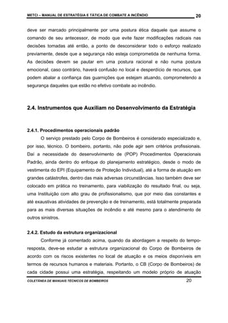METCI – MANUAL DE ESTRATÉGIA E TÁTICA DE COMBATE A INCÊNDIO

20

deve ser marcado principalmente por uma postura ética daquele que assume o
comando de seu antecessor, de modo que evite fazer modificações radicais nas
decisões tomadas até então, a ponto de desconsiderar todo o esforço realizado
previamente, desde que a segurança não esteja comprometida de nenhuma forma.
As decisões devem se pautar em uma postura racional e não numa postura
emocional, caso contrário, haverá confusão no local e desperdício de recursos, que
podem abalar a confiança das guarnições que estejam atuando, comprometendo a
segurança daqueles que estão no efetivo combate ao incêndio.

2.4. Instrumentos que Auxiliam no Desenvolvimento da Estratégia

2.4.1. Procedimentos operacionais padrão
O serviço prestado pelo Corpo de Bombeiros é considerado especializado e,
por isso, técnico. O bombeiro, portanto, não pode agir sem critérios profissionais.
Daí a necessidade do desenvolvimento de (POP) Procedimentos Operacionais
Padrão, ainda dentro do enfoque do planejamento estratégico, desde o modo de
vestimenta do EPI (Equipamento de Proteção Individual), até a forma de atuação em
grandes catástrofes, dentro das mais adversas circunstâncias. Isso também deve ser
colocado em prática no treinamento, para viabilização do resultado final, ou seja,
uma Instituição com alto grau de profissionalismo, que por meio das constantes e
até exaustivas atividades de prevenção e de treinamento, está totalmente preparada
para as mais diversas situações de incêndio e até mesmo para o atendimento de
outros sinistros.
2.4.2. Estudo da estrutura organizacional
Conforme já comentado acima, quando da abordagem a respeito do temporesposta, deve-se estudar a estrutura organizacional do Corpo de Bombeiros de
acordo com os riscos existentes no local de atuação e os meios disponíveis em
termos de recursos humanos e materiais. Portanto, o CB (Corpo de Bombeiros) de
cada cidade possui uma estratégia, respeitando um modelo próprio de atuação
COLETÂNEA DE MANUAIS TÉCNICOS DE BOMBEIROS

20

 