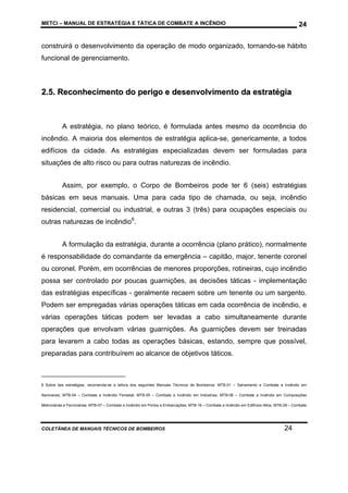 METCI – MANUAL DE ESTRATÉGIA E TÁTICA DE COMBATE A INCÊNDIO

24

construirá o desenvolvimento da operação de modo organizado, tornando-se hábito
funcional de gerenciamento.

2.5. Reconhecimento do perigo e desenvolvimento da estratégia

A estratégia, no plano teórico, é formulada antes mesmo da ocorrência do
incêndio. A maioria dos elementos de estratégia aplica-se, genericamente, a todos
edifícios da cidade. As estratégias especializadas devem ser formuladas para
situações de alto risco ou para outras naturezas de incêndio.
Assim, por exemplo, o Corpo de Bombeiros pode ter 6 (seis) estratégias
básicas em seus manuais. Uma para cada tipo de chamada, ou seja, incêndio
residencial, comercial ou industrial, e outras 3 (três) para ocupações especiais ou
outras naturezas de incêndio6.
A formulação da estratégia, durante a ocorrência (plano prático), normalmente
é responsabilidade do comandante da emergência – capitão, major, tenente coronel
ou coronel. Porém, em ocorrências de menores proporções, rotineiras, cujo incêndio
possa ser controlado por poucas guarnições, as decisões táticas - implementação
das estratégias específicas - geralmente recaem sobre um tenente ou um sargento.
Podem ser empregadas várias operações táticas em cada ocorrência de incêndio, e
várias operações táticas podem ser levadas a cabo simultaneamente durante
operações que envolvam várias guarnições. As guarnições devem ser treinadas
para levarem a cabo todas as operações básicas, estando, sempre que possível,
preparadas para contribuírem ao alcance de objetivos táticos.

6 Sobre tais estratégias, recomenda-se a leitura dos seguintes Manuais Técnicos de Bombeiros: MTB-01 – Salvamento e Combate a Incêndio em
Aeronaves; MTB-04 – Combate a Incêndio Florestal; MTB-05 – Combate a Incêndio em Indústrias; MTB-06 – Combate a Incêndio em Composições
Metroviárias e Ferroviárias; MTB-07 – Combate a Incêndio em Portos e Embarcações; MTB-16 – Combate a Incêndio em Edifícios Altos; MTB-28 – Combate

COLETÂNEA DE MANUAIS TÉCNICOS DE BOMBEIROS

24

 