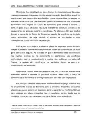 METCI – MANUAL DE ESTRATÉGIA E TÁTICA DE COMBATE A INCÊNDIO

25

O início da fase estratégica, no plano teórico, é o reconhecimento do perigo.
Um exame adequado dos perigos permite a experimentação da estratégia a partir do
momento em que tiverem sido reconhecidos. Numa situação ideal, os perigos do
incêndio são reconhecidos pelo bombeiro quando os construtores das edificações
apresentam seus projetos ao Corpo de Bombeiros, para análise e vistoria. O
bombeiro pode propor alterações no projeto e solicitar ao construtor a instalação de
equipamentos de proteção durante a construção. As alterações têm por objetivo
diminuir a demanda do Corpo de Bombeiros quando da ocorrência de incêndio
nestas edificações,

ou seja, diminuir

o número de ocorrências e suas

conseqüências, com a otimização da prevenção.
Edificações, com projetos analisados, plano de segurança contra incêndio
sempre atualizado e vistorias técnicas periódicas, podem ser consideradas, de modo
geral, edificações seguras. As ocasiões em que os bombeiros estão na edificação,
nas vistorias técnicas ou no atendimento de ocorrências, são excelentes
oportunidades para o reconhecimento e análise dos problemas em potencial.
Quando os perigos são identificados, os bombeiros devem se preocupar,
primeiramente, em elimina-los.
Infelizmente, haverá situações perigosas que não podem ser simplesmente
eliminadas, devido a natureza do processo industrial. Neste caso, o Corpo de
Bombeiros deve desenvolver a estratégia adequada para lidar com tal processo.
Em princípio, o método desejável de reconhecimento do perigo potencial está
no envolvimento técnico do bombeiro com o problema. Incidentes envolvendo
situações perigosas podem ser estudados para se aprender as melhores técnicas
para emprego em futuros incidentes. Isto é importante, porém, desde que os
bombeiros conheçam bem os perigos que vão enfrentar numa emergência.

a Incêndio em Habitação Precária e MTB-42 – Combate a Incêndio em Local Confinado. Recomenda-se também a leitura dos POP`s específicos de
incêndio do Corpo de Bombeiros da Polícia Militar do Estado de São Paulo.

COLETÂNEA DE MANUAIS TÉCNICOS DE BOMBEIROS

25

 