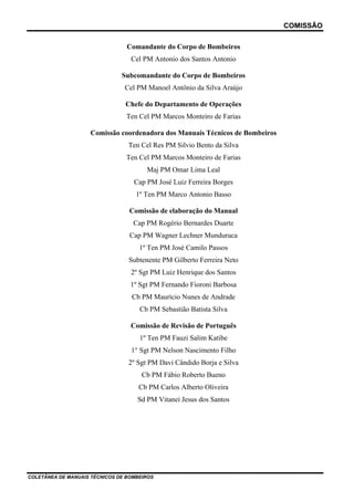 COMISSÃO
Comandante do Corpo de Bombeiros
Cel PM Antonio dos Santos Antonio
Subcomandante do Corpo de Bombeiros
Cel PM Manoel Antônio da Silva Araújo
Chefe do Departamento de Operações
Ten Cel PM Marcos Monteiro de Farias
Comissão coordenadora dos Manuais Técnicos de Bombeiros
Ten Cel Res PM Silvio Bento da Silva
Ten Cel PM Marcos Monteiro de Farias
Maj PM Omar Lima Leal
Cap PM José Luiz Ferreira Borges
1º Ten PM Marco Antonio Basso
Comissão de elaboração do Manual
Cap PM Rogério Bernardes Duarte
Cap PM Wagner Lechner Munduruca
1º Ten PM José Camilo Passos
Subtenente PM Gilberto Ferreira Neto
2º Sgt PM Luiz Henrique dos Santos
1º Sgt PM Fernando Fioroni Barbosa
Cb PM Maurício Nunes de Andrade
Cb PM Sebastião Batista Silva
Comissão de Revisão de Português
1º Ten PM Fauzi Salim Katibe
1° Sgt PM Nelson Nascimento Filho
2º Sgt PM Davi Cândido Borja e Silva
Cb PM Fábio Roberto Bueno
Cb PM Carlos Alberto Oliveira
Sd PM Vitanei Jesus dos Santos

COLETÂNEA DE MANUAIS TÉCNICOS DE BOMBEIROS

 