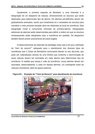 METCI – MANUAL DE ESTRATÉGIA E TÁTICA DE COMBATE A INCÊNDIO

27

Usualmente, a primeira resposta do Bombeiro a uma chamada é a
designação de um despacho de viaturas, dimensionando os recursos que serão
destinados para determinado tipo de alarme. Os alarmes pré-definidos devem ser
gradualmente acionados, sendo que inicialmente só o necessário de recursos para
manobrar a mais provável situação deve ser destinada ao local da ocorrência. Esta
designação inicial é comumente chamada de primeiro-alarme. Designações
adicionais de alarmes serão desenvolvidas para definir a ordem em que os recursos
remanescentes serão designados para a ocorrência em questão. Os despachos
também devem prever acionamento de outros órgãos.
O desenvolvimento da extensão da estratégia nada mais é do que a definição
do “trem de socorro7” adequado para o atendimento dos diversos tipos de
ocorrências que o Corpo de Bombeiros comumente atende no seu dia-a-dia, que
pode ser materializado através de uma Diretriz que contenha a discriminação de
quais viaturas devem ser acionadas em cada alarme para determinado tipo de
ocorrência. À medida que cresce o vulto da ocorrência, novos alarmes devem ser
acionados, desencadeando, a cada um desses alarmes, um contingente maior de
viaturas e bombeiros, além de apoios externos.
Figura 03 - Exemplo de “Trem de Socorro” para atendimento de ocorrência

COLETÂNEA DE MANUAIS TÉCNICOS DE BOMBEIROS

27

 