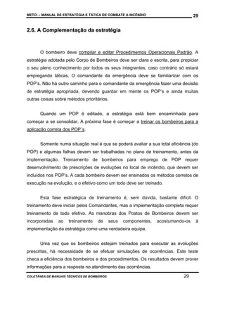 METCI – MANUAL DE ESTRATÉGIA E TÁTICA DE COMBATE A INCÊNDIO

29

2.6. A Complementação da estratégia

O bombeiro deve compilar e editar Procedimentos Operacionais Padrão. A
estratégia adotada pelo Corpo de Bombeiros deve ser clara e escrita, para propiciar
o seu pleno conhecimento por todos os seus integrantes, caso contrário só estará
empregando táticas. O comandante da emergência deve se familiarizar com os
POP’s. Não há outro caminho para o comandante da emergência fazer uma decisão
de estratégia apropriada, devendo guardar em mente os POP’s e ainda muitas
outras coisas sobre métodos prioritários.
Quando um POP é editado, a estratégia está bem encaminhada para
começar a se consolidar. A próxima fase é começar a treinar os bombeiros para a
aplicação correta dos POP`s.
Somente numa situação real é que se poderá avaliar a sua total eficiência (do
POP) e algumas falhas devem ser trabalhadas no plano de treinamento, antes da
implementação. Treinamento de bombeiros para emprego de POP requer
desenvolvimento de prescrições de evoluções no local de incêndio, que devem ser
incluídos nos POP’s. A cada bombeiro devem ser ensinados os métodos corretos de
execução na evolução, e o efetivo como um todo deve ser treinado.
Esta fase estratégica de treinamento é, sem dúvida, bastante difícil. O
treinamento deve iniciar pelos Comandantes, mas a implementação completa requer
treinamento de todo efetivo. As manobras dos Postos de Bombeiros devem ser
incorporadas

ao

treinamento

de

seus

componentes,

acostumando-os

à

implementação da estratégia como uma verdadeira equipe.
Uma vez que os bombeiros estejam treinados para executar as evoluções
prescritas, há necessidade de se efetuar simulações de ocorrências. Este teste
checa a eficiência dos bombeiros e dos procedimentos. Os resultados devem prover
informações para a resposta no atendimento das ocorrências.
COLETÂNEA DE MANUAIS TÉCNICOS DE BOMBEIROS

29

 