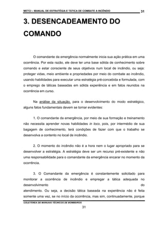 METCI – MANUAL DE ESTRATÉGIA E TÁTICA DE COMBATE A INCÊNDIO

31

3. DESENCADEAMENTO DO
C OM A N D O
O comandante da emergência normalmente inicia sua ação prática em uma
ocorrência. Por esta razão, ele deve ter uma base sólida de conhecimento sobre
comando e estar consciente de seus objetivos num local de incêndio, ou seja:
proteger vidas, meio ambiente e propriedades por meio do combate ao incêndio,
usando habilidades para executar uma estratégia pré-concebida e formulada, com
o emprego de táticas baseadas em sólida experiência e em fatos reunidos na
ocorrência em curso.
Na análise da situação, para o desenvolvimento do modo estratégico,
alguns fatos fundamentais devem se tornar evidentes:
1. O comandante da emergência, por meio de sua formação e treinamento
não necessita aprender novas habilidades in loco, pois, por intermédio de sua
bagagem de conhecimento, terá condições de fazer com que o trabalho se
desenvolva a contento no local de incêndio.
2. O momento do incêndio não é a hora nem o lugar apropriado para se
desenvolver a estratégia. A estratégia deve ser um recurso pré-existente e não
uma responsabilidade para o comandante da emergência encarar no momento da
ocorrência.
3. O Comandante da emergência é constantemente solicitado para
monitorar a ocorrência de incêndio e empregar a tática adequada no
desenvolvimento

do

atendimento. Ou seja, a decisão tática baseada na experiência não é feita
somente uma vez, se no início da ocorrência, mas sim, continuadamente, porque
COLETÂNEA DE MANUAIS TÉCNICOS DE BOMBEIROS

31

 