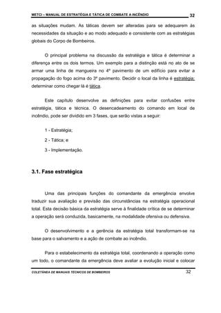 METCI – MANUAL DE ESTRATÉGIA E TÁTICA DE COMBATE A INCÊNDIO

32

as situações mudam. As táticas devem ser alteradas para se adequarem às
necessidades da situação e ao modo adequado e consistente com as estratégias
globais do Corpo de Bombeiros.
O principal problema na discussão da estratégia e tática é determinar a
diferença entre os dois termos. Um exemplo para a distinção está no ato de se
armar uma linha de mangueira no 4º pavimento de um edifício para evitar a
propagação do fogo acima do 3º pavimento. Decidir o local da linha é estratégia;
determinar como chegar lá é tática.
Este capítulo desenvolve as definições para evitar confusões entre
estratégia, tática e técnica. O desencadeamento do comando em local de
incêndio, pode ser dividido em 3 fases, que serão vistas a seguir:
1 - Estratégia;
2 - Tática; e
3 - Implementação.

3.1. Fase estratégica

Uma das principais funções do comandante da emergência envolve
traduzir sua avaliação e previsão das circunstâncias na estratégia operacional
total. Esta decisão básica da estratégia serve à finalidade crítica de se determinar
a operação será conduzida, basicamente, na modalidade ofensiva ou defensiva.
O desenvolvimento e a gerência da estratégia total transformam-se na
base para o salvamento e a ação de combate ao incêndio.
Para o estabelecimento da estratégia total, coordenando a operação como
um todo, o comandante da emergência deve avaliar a evolução inicial e colocar
COLETÂNEA DE MANUAIS TÉCNICOS DE BOMBEIROS

32

 