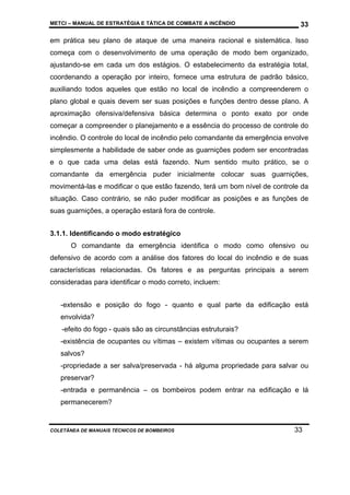 METCI – MANUAL DE ESTRATÉGIA E TÁTICA DE COMBATE A INCÊNDIO

33

em prática seu plano de ataque de uma maneira racional e sistemática. Isso
começa com o desenvolvimento de uma operação de modo bem organizado,
ajustando-se em cada um dos estágios. O estabelecimento da estratégia total,
coordenando a operação por inteiro, fornece uma estrutura de padrão básico,
auxiliando todos aqueles que estão no local de incêndio a compreenderem o
plano global e quais devem ser suas posições e funções dentro desse plano. A
aproximação ofensiva/defensiva básica determina o ponto exato por onde
começar a compreender o planejamento e a essência do processo de controle do
incêndio. O controle do local de incêndio pelo comandante da emergência envolve
simplesmente a habilidade de saber onde as guarnições podem ser encontradas
e o que cada uma delas está fazendo. Num sentido muito prático, se o
comandante da emergência puder inicialmente colocar suas guarnições,
movimentá-las e modificar o que estão fazendo, terá um bom nível de controle da
situação. Caso contrário, se não puder modificar as posições e as funções de
suas guarnições, a operação estará fora de controle.
3.1.1. Identificando o modo estratégico
O comandante da emergência identifica o modo como ofensivo ou
defensivo de acordo com a análise dos fatores do local do incêndio e de suas
características relacionadas. Os fatores e as perguntas principais a serem
consideradas para identificar o modo correto, incluem:
-extensão e posição do fogo - quanto e qual parte da edificação está
envolvida?
-efeito do fogo - quais são as circunstâncias estruturais?
-existência de ocupantes ou vítimas – existem vítimas ou ocupantes a serem
salvos?
-propriedade a ser salva/preservada - há alguma propriedade para salvar ou
preservar?
-entrada e permanência – os bombeiros podem entrar na edificação e lá
permanecerem?

COLETÂNEA DE MANUAIS TÉCNICOS DE BOMBEIROS

33

 