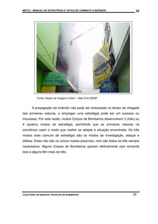 METCI – MANUAL DE ESTRATÉGIA E TÁTICA DE COMBATE A INCÊNDIO

35

Fonte: Seção de Imagem e Som – Gab Cmt CB/SP

A propagação do incêndio não pode ser antecipada no tempo de chegada
das primeiras viaturas, e empregar uma estratégia pode ser um sucesso ou
insucesso. Por esta razão, muitos Corpos de Bombeiros desenvolvem 3 (três) ou
4 (quatro) modos de estratégia, permitindo que as primeiras viaturas na
ocorrência usem o modo que melhor se adapte à situação encontrada. Os três
modos mais comuns de estratégia são os modos de investigação, ataque e
defesa. Estes não são os únicos modos possíveis, nem são todos os três sempre
necessários. Alguns Corpos de Bombeiros operam efetivamente com somente
dois e alguns têm mais de três.

COLETÂNEA DE MANUAIS TÉCNICOS DE BOMBEIROS

35

 