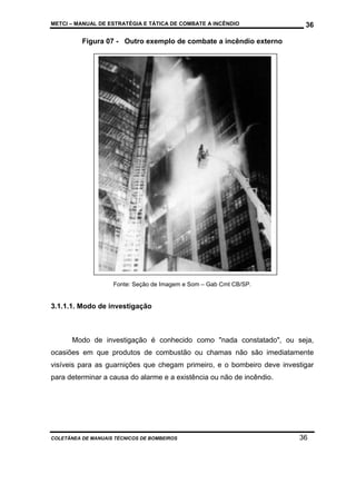 METCI – MANUAL DE ESTRATÉGIA E TÁTICA DE COMBATE A INCÊNDIO

36

Figura 07 - Outro exemplo de combate a incêndio externo

Fonte: Seção de Imagem e Som – Gab Cmt CB/SP.

3.1.1.1. Modo de investigação

Modo de investigação é conhecido como "nada constatado", ou seja,
ocasiões em que produtos de combustão ou chamas não são imediatamente
visíveis para as guarnições que chegam primeiro, e o bombeiro deve investigar
para determinar a causa do alarme e a existência ou não de incêndio.

COLETÂNEA DE MANUAIS TÉCNICOS DE BOMBEIROS

36

 