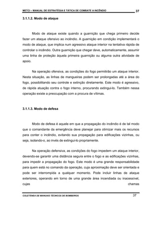 METCI – MANUAL DE ESTRATÉGIA E TÁTICA DE COMBATE A INCÊNDIO

37

3.1.1.2. Modo de ataque

Modo de ataque existe quando a guarnição que chega primeiro decide
fazer um ataque ofensivo ao incêndio. A guarnição em condição implementará o
modo de ataque, que implica num agressivo ataque interior na tentativa rápida de
controlar o incêndio. Outra guarnição que chegar deve, automaticamente, assumir
uma linha de proteção àquela primeira guarnição ou alguma outra atividade de
apoio.
Na operação ofensiva, as condições do fogo permitirão um ataque interior.
Nesta situação, as linhas de mangueiras podem ser prolongadas até a área do
fogo, possibilitando seu controle e extinção diretamente. Este modo é agressivo,
de rápida atuação contra o fogo interno, procurando extingui-lo. Também nessa
operação existe a preocupação com a procura de vítimas.

3.1.1.3. Modo de defesa

Modo de defesa é aquele em que a propagação do incêndio é de tal modo
que o comandante da emergência deve planejar para otimizar mais os recursos
para conter o incêndio, evitando sua propagação para edificações vizinhas, ou
seja, isolando-o, ao invés de extingui-lo propriamente.
Na operação defensiva, as condições do fogo impedem um ataque interior,
devendo-se garantir uma distância segura entre o fogo e as edificações vizinhas,
para impedir a propagação do fogo. Este modo é uma grande responsabilidade
para quem está no comando da operação, cuja aproximação deve ser orientada e
pode ser interrompida a qualquer momento. Pode incluir linhas de ataque
exteriores, operando em torno de uma grande área incendiada ou inacessível,
cujas

COLETÂNEA DE MANUAIS TÉCNICOS DE BOMBEIROS

chamas

37

 