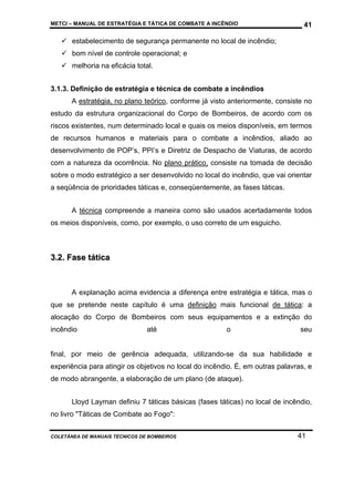 METCI – MANUAL DE ESTRATÉGIA E TÁTICA DE COMBATE A INCÊNDIO

41

estabelecimento de segurança permanente no local de incêndio;
bom nível de controle operacional; e
melhoria na eficácia total.
3.1.3. Definição de estratégia e técnica de combate a incêndios
A estratégia, no plano teórico, conforme já visto anteriormente, consiste no
estudo da estrutura organizacional do Corpo de Bombeiros, de acordo com os
riscos existentes, num determinado local e quais os meios disponíveis, em termos
de recursos humanos e materiais para o combate a incêndios, aliado ao
desenvolvimento de POP’s, PPI’s e Diretriz de Despacho de Viaturas, de acordo
com a natureza da ocorrência. No plano prático, consiste na tomada de decisão
sobre o modo estratégico a ser desenvolvido no local do incêndio, que vai orientar
a seqüência de prioridades táticas e, conseqüentemente, as fases táticas.
A técnica compreende a maneira como são usados acertadamente todos
os meios disponíveis, como, por exemplo, o uso correto de um esguicho.

3.2. Fase tática

A explanação acima evidencia a diferença entre estratégia e tática, mas o
que se pretende neste capítulo é uma definição mais funcional de tática: a
alocação do Corpo de Bombeiros com seus equipamentos e a extinção do
incêndio

até

o

seu

final, por meio de gerência adequada, utilizando-se da sua habilidade e
experiência para atingir os objetivos no local do incêndio. É, em outras palavras, e
de modo abrangente, a elaboração de um plano (de ataque).
Lloyd Layman definiu 7 táticas básicas (fases táticas) no local de incêndio,
no livro "Táticas de Combate ao Fogo":
COLETÂNEA DE MANUAIS TÉCNICOS DE BOMBEIROS

41

 