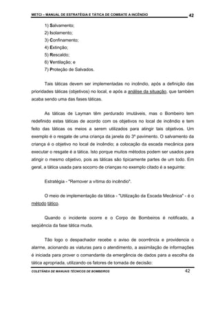 METCI – MANUAL DE ESTRATÉGIA E TÁTICA DE COMBATE A INCÊNDIO

42

1) Salvamento;
2) Isolamento;
3) Confinamento;
4) Extinção;
5) Rescaldo;
6) Ventilação; e
7) Proteção de Salvados.
Tais táticas devem ser implementadas no incêndio, após a definição das
prioridades táticas (objetivos) no local, e após a análise da situação, que também
acaba sendo uma das fases táticas.
As táticas de Layman têm perdurado imutáveis, mas o Bombeiro tem
redefinido estas táticas de acordo com os objetivos no local de incêndio e tem
feito das táticas os meios a serem utilizados para atingir tais objetivos. Um
exemplo é o resgate de uma criança da janela do 3º pavimento. O salvamento da
criança é o objetivo no local de incêndio; a colocação da escada mecânica para
executar o resgate é a tática. Isto porque muitos métodos podem ser usados para
atingir o mesmo objetivo, pois as táticas são tipicamente partes de um todo. Em
geral, a tática usada para socorro de crianças no exemplo citado é a seguinte:
Estratégia - "Remover a vítima do incêndio".
O meio de implementação da tática - "Utilização da Escada Mecânica" - é o
método tático.
Quando o incidente ocorre e o Corpo de Bombeiros é notificado, a
seqüência da fase tática muda.
Tão logo o despachador recebe o aviso de ocorrência e providencia o
alarme, acionando as viaturas para o atendimento, a assimilação de informações
é iniciada para prover o comandante da emergência de dados para a escolha da
tática apropriada, utilizando os fatores de tomada de decisão:
COLETÂNEA DE MANUAIS TÉCNICOS DE BOMBEIROS

42

 