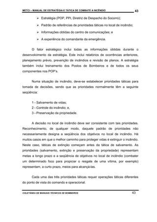 METCI – MANUAL DE ESTRATÉGIA E TÁTICA DE COMBATE A INCÊNDIO

43

Estratégia (POP, PPI, Diretriz de Despacho do Socorro);
Padrão de referências de prioridades táticas no local de incêndio;
Informações obtidas do centro de comunicações; e
A experiência do comandante da emergência.
O fator estratégico inclui todas as informações obtidas durante o
desenvolvimento da estratégia. Este inclui relatórios de ocorrências anteriores,
planejamento prévio, prevenção de incêndios e revisão de planos. A estratégia
também inclui treinamento dos Postos de Bombeiros e de todos os seus
componentes nos POP’s.
Numa situação de incêndio, deve-se estabelecer prioridades táticas para
tomada de decisões, sendo que as prioridades normalmente têm a seguinte
seqüência:
1 - Salvamento de vidas;
2 - Controle do incêndio; e,
3 - Preservação da propriedade.
A decisão no local de incêndio deve ser consistente com tais prioridades.
Reconhecimento, de qualquer modo, daquele padrão de prioridades não
necessariamente designa a seqüência dos objetivos no local de incêndio. Há
muitos casos em que o melhor caminho para proteger vidas é extinguir o incêndio.
Neste caso, táticas de extinção começam antes da tática de salvamento. As
prioridades (salvamento, extinção e preservação da propriedade) representam
metas a longo prazo e a seqüência de objetivos no local de incêndio (combater
um determinado foco para propiciar o resgate de uma vítima, por exemplo)
representam, a curto prazo, meios para alcançá-las.
Cada uma das três prioridades táticas requer operações táticas diferentes
do ponto de vista do comando e operacional.

COLETÂNEA DE MANUAIS TÉCNICOS DE BOMBEIROS

43

 