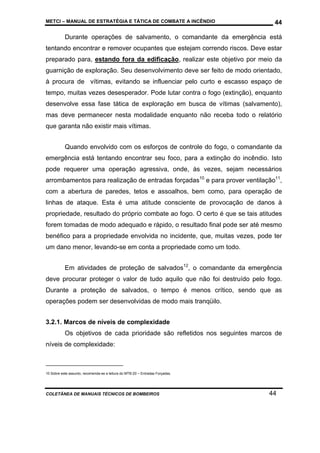 METCI – MANUAL DE ESTRATÉGIA E TÁTICA DE COMBATE A INCÊNDIO

44

Durante operações de salvamento, o comandante da emergência está
tentando encontrar e remover ocupantes que estejam correndo riscos. Deve estar
preparado para, estando fora da edificação, realizar este objetivo por meio da
guarnição de exploração. Seu desenvolvimento deve ser feito de modo orientado,
à procura de vítimas, evitando se influenciar pelo curto e escasso espaço de
tempo, muitas vezes desesperador. Pode lutar contra o fogo (extinção), enquanto
desenvolve essa fase tática de exploração em busca de vítimas (salvamento),
mas deve permanecer nesta modalidade enquanto não receba todo o relatório
que garanta não existir mais vítimas.
Quando envolvido com os esforços de controle do fogo, o comandante da
emergência está tentando encontrar seu foco, para a extinção do incêndio. Isto
pode requerer uma operação agressiva, onde, às vezes, sejam necessários
arrombamentos para realização de entradas forçadas10 e para prover ventilação11,
com a abertura de paredes, tetos e assoalhos, bem como, para operação de
linhas de ataque. Esta é uma atitude consciente de provocação de danos à
propriedade, resultado do próprio combate ao fogo. O certo é que se tais atitudes
forem tomadas de modo adequado e rápido, o resultado final pode ser até mesmo
benéfico para a propriedade envolvida no incidente, que, muitas vezes, pode ter
um dano menor, levando-se em conta a propriedade como um todo.
Em atividades de proteção de salvados12, o comandante da emergência
deve procurar proteger o valor de tudo aquilo que não foi destruído pelo fogo.
Durante a proteção de salvados, o tempo é menos crítico, sendo que as
operações podem ser desenvolvidas de modo mais tranqüilo.
3.2.1. Marcos de níveis de complexidade
Os objetivos de cada prioridade são refletidos nos seguintes marcos de
níveis de complexidade:

10 Sobre este assunto, recomenda-se a leitura do MTB-20 – Entradas Forçadas.

COLETÂNEA DE MANUAIS TÉCNICOS DE BOMBEIROS

44

 