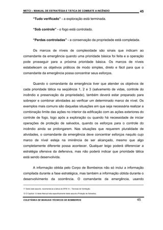 METCI – MANUAL DE ESTRATÉGIA E TÁTICA DE COMBATE A INCÊNDIO

45

“Tudo verificado” - a exploração está terminada.
“Sob controle” - o fogo está controlado.
“Perdas controladas” - a conservação da propriedade está completada.
Os marcos de níveis de complexidade são sinais que indicam ao
comandante da emergência quando uma prioridade básica foi feita e a operação
pode prosseguir para a próxima prioridade básica. Os marcos de níveis
estabelecem os objetivos práticos de modo simples, direto e fácil para que o
comandante da emergência possa concentrar seus esforços.
Quando o comandante da emergência tiver que atender os objetivos de
cada prioridade tática na seqüência 1, 2 e 3 (salvamento de vidas, controle do
incêndio e preservação da propriedade), também deverá estar preparado para
sobrepor e combinar atividades ao verificar um determinado marco de nível. Os
exemplos mais comuns são daquelas situações em que seja necessária realizar a
combinação limite das ações no interior da edificação com as ações exteriores do
controle de fogo, logo após a exploração ou quando há necessidade de iniciar
operações de proteção de salvados, quando os esforços para o controle do
incêndio ainda se prolongarem. Nas situações que requerem pluralidade de
atividades, o comandante da emergência deve concentrar esforços naquilo cujo
marco de nível esteja na iminência de ser alcançado, mesmo que algo
completamente diferente possa acontecer. Qualquer leigo poderá diferenciar a
estratégia ofensiva da defensiva, mas não poderá indicar que prioridade tática
está sendo desenvolvida.
A informação obtida pelo Corpo de Bombeiros não só inclui a informação
compilada durante a fase estratégica, mas também a informação obtida durante o
desenvolvimento da ocorrência. O comandante da emergência, usando
11 Sobre este assunto, recomenda-se a leitura do MTB-14 – Técnicas de Ventilação.
12 O Capítulo 12 deste Manual trata especificamente deste assunto (Proteção de Salvados).

COLETÂNEA DE MANUAIS TÉCNICOS DE BOMBEIROS

45

 