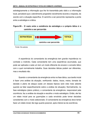 METCI – MANUAL DE ESTRATÉGIA E TÁTICA DE COMBATE A INCÊNDIO

46

estrategicamente a informação que lhe foi transmitida pelo rádio e a informação
local, perceberá que o atendimento progredirá visivelmente durante a resposta, de
acordo com a situação específica. O caminho a ser percorrido representa a ponte
entre a estratégia e a tática.
Figura 09 - O vazio entre a existência da estratégia e a própria tática é o
caminho a ser percorrido

ESTRATÉGIA

TÁTICA
caminho a ser percorrido

Fonte: Os autores

A experiência do comandante da emergência tem grande importância no
combate a incêndio. Cada comandante tem uma experiência acumulada, que
pode ser aplicada e cada um tem um modo diferente de encarar o conceito tático
com o qual normalmente trabalha. Suas decisões táticas podem ser diferentes,
mas o resultado não.
Quando o comandante da emergência entra na fase tática, sua tarefa inicial
é fazer uma análise da situação, verificando: dados, riscos, meios, tomada de
decisão e plano de ataque (cada um desses tópicos será visto mais adiante
quando se falar especificamente sobre a análise de situação). Normalmente, na
fase estratégica (plano prático), o comandante da emergência, responsável pela
ocorrência, faz a análise da situação e escolhe o modo estratégico. Então, ele faz
um relato inicial para as guarnições e cada envolvido pode tomar decisões
consistentes com o modo selecionado. O comandante da emergência deve tentar
fazer um relato inicial, tão logo quanto possível, após inteirar-se da ocorrência.

COLETÂNEA DE MANUAIS TÉCNICOS DE BOMBEIROS

46

 